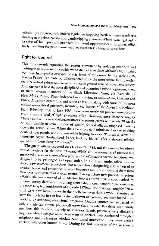 ‘Moos Inceceration and the Pron Movernent 147

<choed by Congres, with fede legislation imposing hassh sentencing reforrs,
funding new prison constrection, and stripping prisoners of hard-woo leg righ,
In spite ofthis rpresion, prsozers still fund opportunities t» organize, effec,
Bvely remaking the prison movemrent to meet these changing conditions

Fight for Control

Tis tom towards repressing the prion movement by isolating prisoners and
limiting thir auseo tothe cutsde world di nottake alace without fight agaist
the most high-profile exarsple of this form of repiession. In the early 198,
Marion Federal Fenitentiary sill considered to be the most secure fulity within
the US federal prison sytem, was once agin ground zero of movement activity,
Ain the pas. it held the most disciplined and committed prison organizers mary
‘of them veteran members of the Black Liberation Army, the Republic of
New Afrika, Puerto Rican independence sctivits, or indeyeditas, Chicano and
Native Amesican organizers, and white antracss, along with some of the mort
violent nonpoliical prisoners, ancluding key leaders of the Aryan Brotherhood,
From Februiry 1980 to June 1583, there were neatly 60 prsener-on-prnoner
aul, with a tetal of eight prsoners killed. However, most disconcerting to
Morion authorities wer: th brazen atccks on prion guards with nearly 30 stack,
on staff, Unible © stem the tide of assaults, federal officials proposed shutting
town the entire facility. When the atacks on staff culminated in the scbbing
death of twe gars, one of them whle helping to exure Thornat Stveetein
notorious Aryan Brotherhood leader, back to his cell afer a shower, offciak
sickly put these plans into action."

‘The guard killings occurred on October 22, 1983, and the emuing lockduwa
‘would continue for the next 23 years. While similar moments of turmoil hed
Prompted prison lockdowns for a given period oftlme,the Marion locidown was
designed to be prolonged and open-ended, In the fist month, offial inten,
ituved Few oxstodal procedures that ranged from designating 2 guan! sepa vo
conduct forced cell extractions to shartling prisoners when escorting them om
{heir cels to routine digital yecal exams. Through these new procedures, prison
oficals efecvely turned al of Marion into a contml unit prion, marked by
Intense sensory deprivation and long-term solitary confinement ® In contast te
‘hemor: targeted punishment ofthe early 19705 the prisoners roughly 250 in
‘oul, were now locked dawn in their cells or seven days a week, Permitted ta
leave their cel forjustan hour a diy toshower orexercise they were burred from
srorking or arending educationa’ programs. Outside contct was restricted to
nly a single ten-minute phone cll every three months. For those with family
member able to afford the trip to southern Minos, prisoners were allowed 4
‘ingle evo hour vst per weck: these were no-cortact visits conducted through a
telephone and a plexigass window. Save guard interactions, they were denied
contact with other human beings. During tie fist two years of the lockdow'a,

 

 

 
